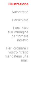 illustrazione

Autoritratto

Particolare

Fate  click sull’immagine per tornare indietro

Per  ordinare il vostro ritratto mandatemi una mail:
info@jecodesign.com

oppure telefonate






