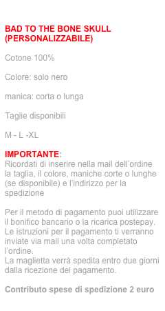 ordina via mail: info@jecodesign.com

BAD TO THE BONE SKULL (PERSONALIZZABILE)

Cotone 100%

Colore: solo nero

manica: corta o lunga

Taglie disponibili

M - L -XL

IMPORTANTE:
Ricordati di inserire nella mail dell’ordine la taglia, il colore, maniche corte o lunghe (se disponibile) e l’indirizzo per la spedizione

Per il metodo di pagamento puoi utilizzare il bonifico bancario o la ricarica postepay. 
Le istruzioni per il pagamento ti verranno inviate via mail una volta completato l’ordine.
La maglietta verrà spedita entro due giorni dalla ricezione del pagamento.

Contributo spese di spedizione 2 euro
