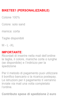 ordina via mail: info@jecodesign.com

BIKETEE1 (PERSONALIZZABILE)

Cotone 100%

Colore: solo sand

manica: corta

Taglie disponibili

M - L -XL

IMPORTANTE:
Ricordati di inserire nella mail dell’ordine la taglia, il colore, maniche corte o lunghe (se disponibile) e l’indirizzo per la spedizione

Per il metodo di pagamento puoi utilizzare il bonifico bancario o la ricarica postepay. 
Le istruzioni per il pagamento ti verranno inviate via mail una volta completato l’ordine.

Contributo spese di spedizione 2 euro
