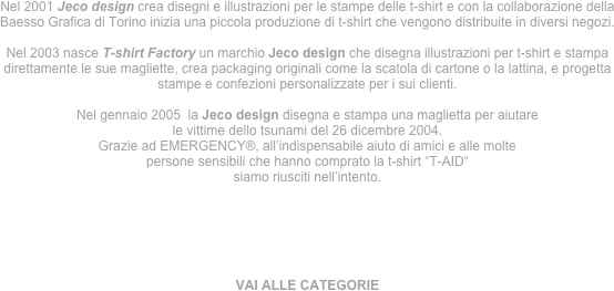 Nel 2001 Jeco design crea disegni e illustrazioni per le stampe delle t-shirt e con la collaborazione della Baesso Grafica di Torino inizia una piccola produzione di t-shirt che vengono distribuite in diversi negozi.

Nel 2003 nasce T-shirt Factory un marchio Jeco design che disegna illustrazioni per t-shirt e stampa direttamente le sue magliette, crea packaging originali come la scatola di cartone o la lattina, e progetta stampe e confezioni personalizzate per i sui clienti. 

Nel gennaio 2005  la Jeco design disegna e stampa una maglietta per aiutare
le vittime dello tsunami del 26 dicembre 2004.
Grazie ad EMERGENCY®, all’indispensabile aiuto di amici e alle molte
persone sensibili che hanno comprato la t-shirt “T-AID“
siamo riusciti nell’intento.






VAI ALLE CATEGORIE

