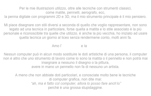 
Per le mie illustrazioni utilizzo, oltre alle tecniche con strumenti classici,
come matite, pennelli, aerografo, ecc,
la penna digitale con programmi 2D e 3D, ma il mio strumento principale è il mio pensiero.

Mi piace disegnare con stili diversi a seconda di quello che voglio rappresentare, non sono legato ad una tecnica in particolare, forse quella a matita e lo stile associato è la più personale e riconoscibile tra quelle che utilizzo, è anche la più vecchia, ho iniziato ad usare quella tecnica un giorno al liceo senza rendermene conto, molti anni fa.
 
Amo l’iperealismo e la pop art

Nessun computer può in alcun modo sostituire le doti artistiche di una persona, il computer non è altro che uno strumento di lavoro come lo sono la matita o il pennello e non potrà mai insegnare a nessuno il disegno o la pittura,
avere in mano un pennello non fa di nessuno un artista.

A meno che non abbiate doti particolari, e conosciate molto bene le tecniche
di computer grafica, non dite mai:
 “ah, ma è fatto col computer, allora lo posso fare anch’io”
perché è una grossa stupidaggine.

