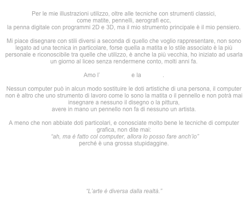 
Per le mie illustrazioni utilizzo, oltre alle tecniche con strumenti classici,
come matite, pennelli, aerografi ecc,
la penna digitale con programmi 2D e 3D, ma il mio strumento principale è il mio pensiero.

Mi piace disegnare con stili diversi a seconda di quello che voglio rappresentare, non sono legato ad una tecnica in particolare, forse quella a matita e lo stile associato è la più personale e riconoscibile tra quelle che utilizzo, è anche la più vecchia, ho iniziato ad usarla un giorno al liceo senza rendermene conto, molti anni fa.
 
Amo l’iperealismo e la pop art .

Nessun computer può in alcun modo sostituire le doti artistiche di una persona, il computer non è altro che uno strumento di lavoro come lo sono la matita o il pennello e non potrà mai insegnare a nessuno il disegno o la pittura,
avere in mano un pennello non fa di nessuno un artista.

A meno che non abbiate doti particolari, e conosciate molto bene le tecniche di computer grafica, non dite mai:
 “ah, ma è fatto col computer, allora lo posso fare anch’io”
perché è una grossa stupidaggine.






“L’arte è diversa dalla realtà.”